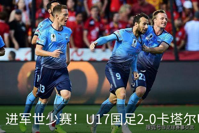 进军世少赛！U17国足2-0卡塔尔U17小组出线 何思凡破门张伯霖建功